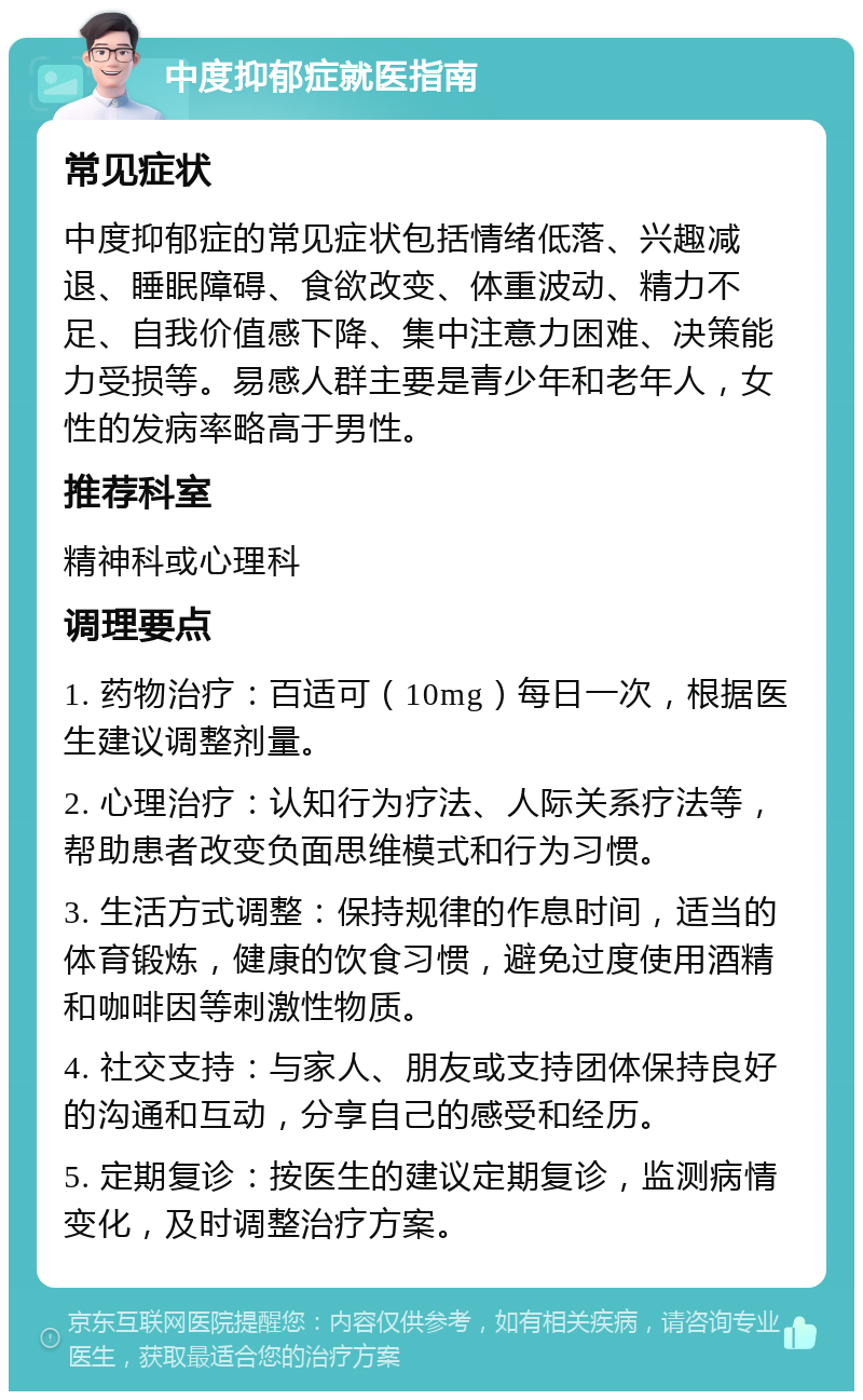 中度抑郁症就医指南 常见症状 中度抑郁症的常见症状包括情绪低落、兴趣减退、睡眠障碍、食欲改变、体重波动、精力不足、自我价值感下降、集中注意力困难、决策能力受损等。易感人群主要是青少年和老年人，女性的发病率略高于男性。 推荐科室 精神科或心理科 调理要点 1. 药物治疗：百适可（10mg）每日一次，根据医生建议调整剂量。 2. 心理治疗：认知行为疗法、人际关系疗法等，帮助患者改变负面思维模式和行为习惯。 3. 生活方式调整：保持规律的作息时间，适当的体育锻炼，健康的饮食习惯，避免过度使用酒精和咖啡因等刺激性物质。 4. 社交支持：与家人、朋友或支持团体保持良好的沟通和互动，分享自己的感受和经历。 5. 定期复诊：按医生的建议定期复诊，监测病情变化，及时调整治疗方案。