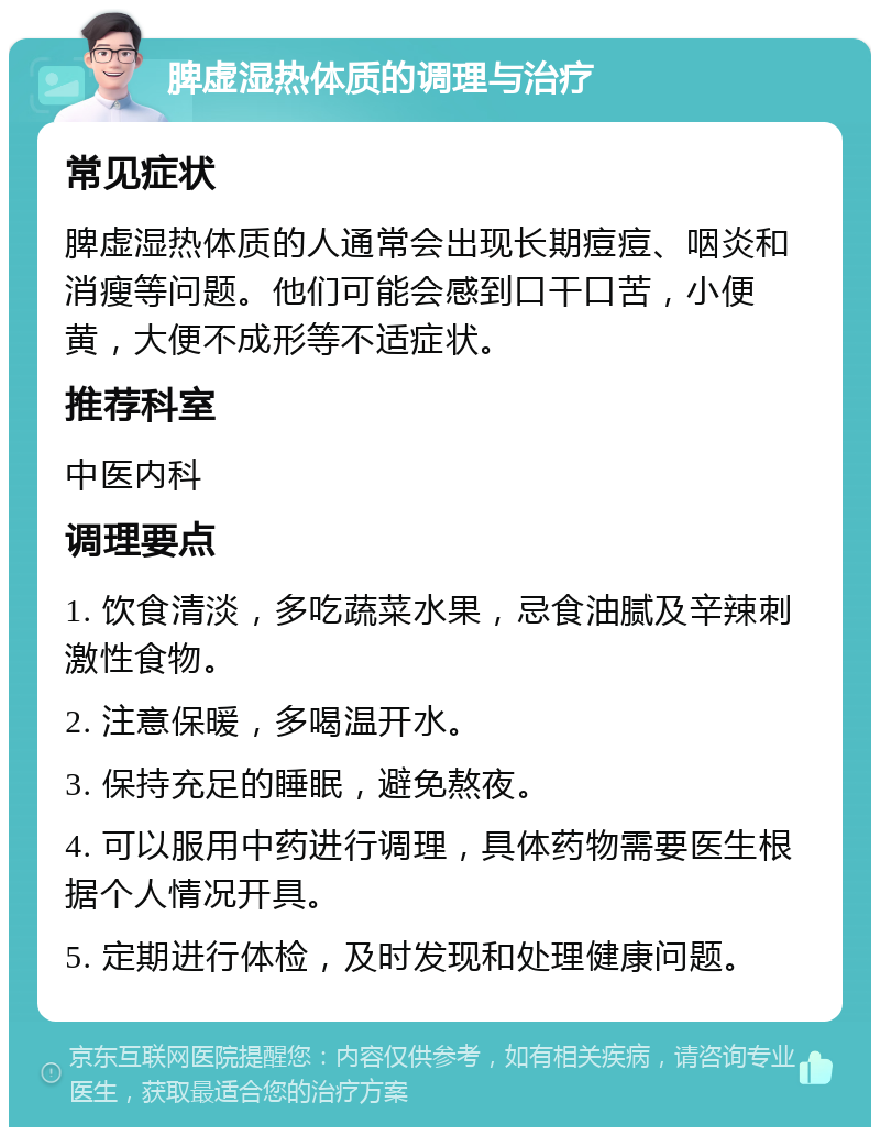 脾虚湿热体质的调理与治疗 常见症状 脾虚湿热体质的人通常会出现长期痘痘、咽炎和消瘦等问题。他们可能会感到口干口苦，小便黄，大便不成形等不适症状。 推荐科室 中医内科 调理要点 1. 饮食清淡，多吃蔬菜水果，忌食油腻及辛辣刺激性食物。 2. 注意保暖，多喝温开水。 3. 保持充足的睡眠，避免熬夜。 4. 可以服用中药进行调理，具体药物需要医生根据个人情况开具。 5. 定期进行体检，及时发现和处理健康问题。