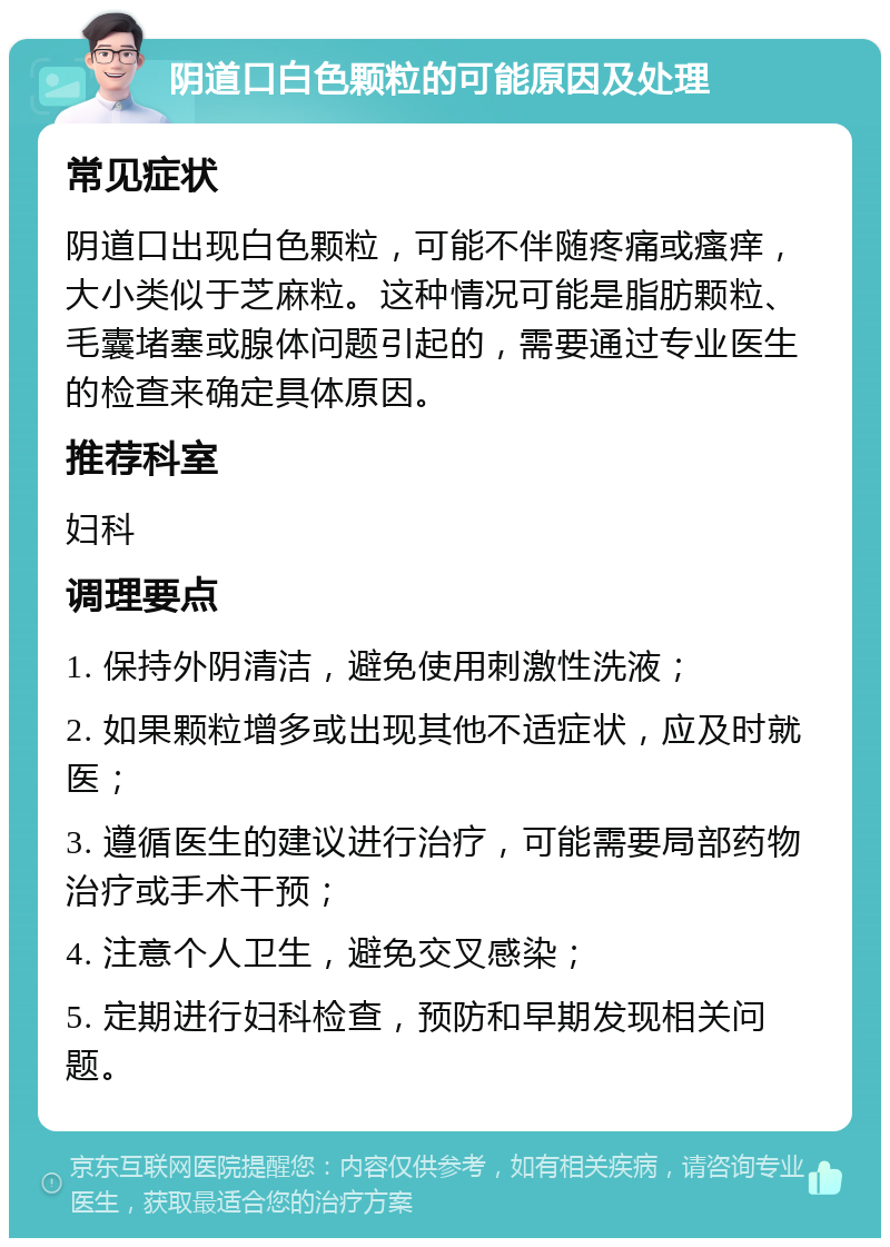 阴道口白色颗粒的可能原因及处理 常见症状 阴道口出现白色颗粒，可能不伴随疼痛或瘙痒，大小类似于芝麻粒。这种情况可能是脂肪颗粒、毛囊堵塞或腺体问题引起的，需要通过专业医生的检查来确定具体原因。 推荐科室 妇科 调理要点 1. 保持外阴清洁，避免使用刺激性洗液； 2. 如果颗粒增多或出现其他不适症状，应及时就医； 3. 遵循医生的建议进行治疗，可能需要局部药物治疗或手术干预； 4. 注意个人卫生，避免交叉感染； 5. 定期进行妇科检查，预防和早期发现相关问题。