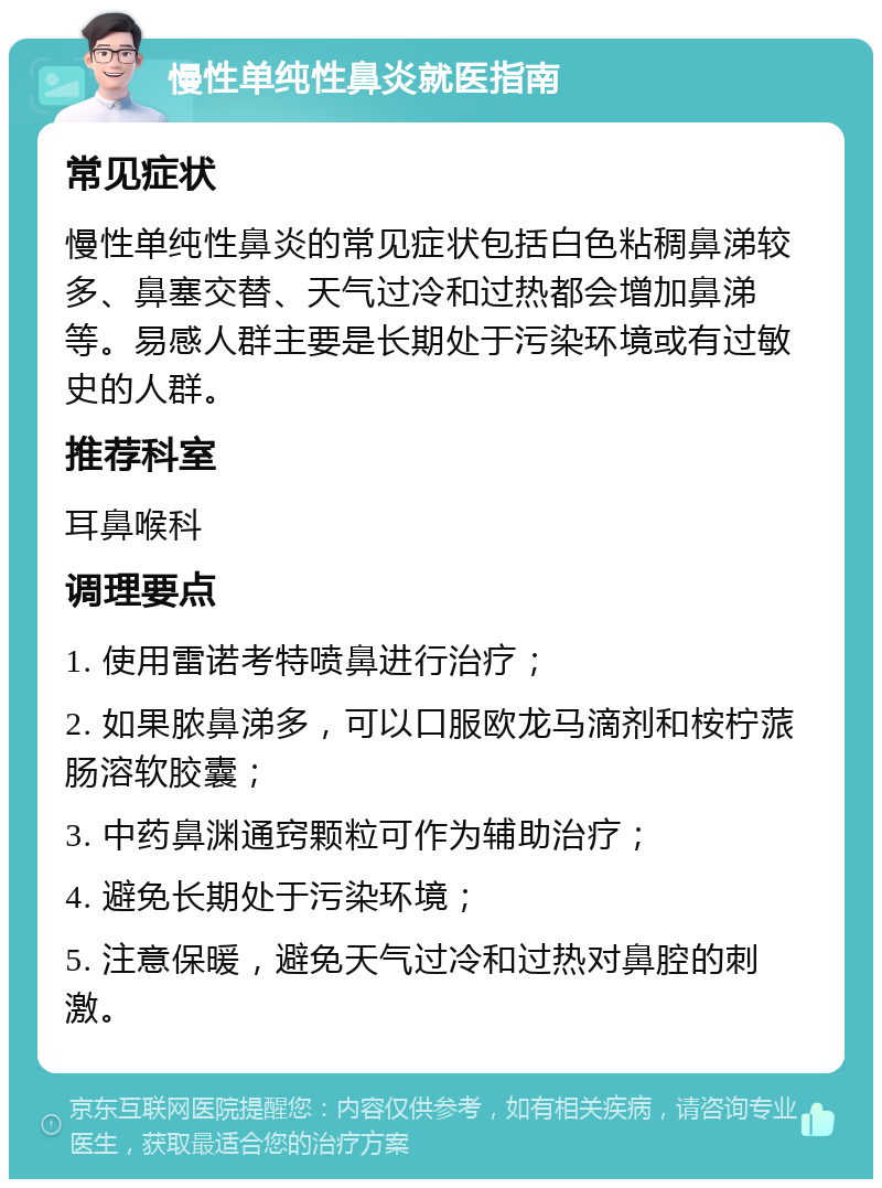 慢性单纯性鼻炎就医指南 常见症状 慢性单纯性鼻炎的常见症状包括白色粘稠鼻涕较多、鼻塞交替、天气过冷和过热都会增加鼻涕等。易感人群主要是长期处于污染环境或有过敏史的人群。 推荐科室 耳鼻喉科 调理要点 1. 使用雷诺考特喷鼻进行治疗； 2. 如果脓鼻涕多，可以口服欧龙马滴剂和桉柠蒎肠溶软胶囊； 3. 中药鼻渊通窍颗粒可作为辅助治疗； 4. 避免长期处于污染环境； 5. 注意保暖，避免天气过冷和过热对鼻腔的刺激。