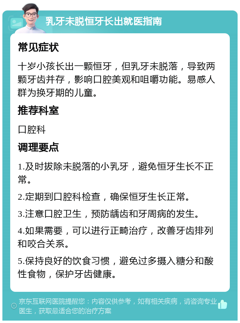 乳牙未脱恒牙长出就医指南 常见症状 十岁小孩长出一颗恒牙，但乳牙未脱落，导致两颗牙齿并存，影响口腔美观和咀嚼功能。易感人群为换牙期的儿童。 推荐科室 口腔科 调理要点 1.及时拔除未脱落的小乳牙，避免恒牙生长不正常。 2.定期到口腔科检查，确保恒牙生长正常。 3.注意口腔卫生，预防龋齿和牙周病的发生。 4.如果需要，可以进行正畸治疗，改善牙齿排列和咬合关系。 5.保持良好的饮食习惯，避免过多摄入糖分和酸性食物，保护牙齿健康。