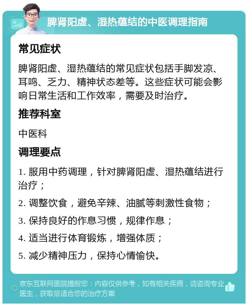 脾肾阳虚、湿热蕴结的中医调理指南 常见症状 脾肾阳虚、湿热蕴结的常见症状包括手脚发凉、耳鸣、乏力、精神状态差等。这些症状可能会影响日常生活和工作效率，需要及时治疗。 推荐科室 中医科 调理要点 1. 服用中药调理，针对脾肾阳虚、湿热蕴结进行治疗； 2. 调整饮食，避免辛辣、油腻等刺激性食物； 3. 保持良好的作息习惯，规律作息； 4. 适当进行体育锻炼，增强体质； 5. 减少精神压力，保持心情愉快。