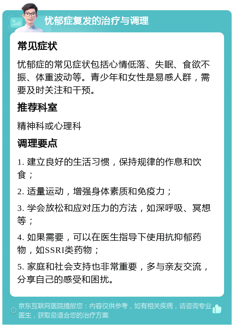 忧郁症复发的治疗与调理 常见症状 忧郁症的常见症状包括心情低落、失眠、食欲不振、体重波动等。青少年和女性是易感人群，需要及时关注和干预。 推荐科室 精神科或心理科 调理要点 1. 建立良好的生活习惯，保持规律的作息和饮食； 2. 适量运动，增强身体素质和免疫力； 3. 学会放松和应对压力的方法，如深呼吸、冥想等； 4. 如果需要，可以在医生指导下使用抗抑郁药物，如SSRI类药物； 5. 家庭和社会支持也非常重要，多与亲友交流，分享自己的感受和困扰。