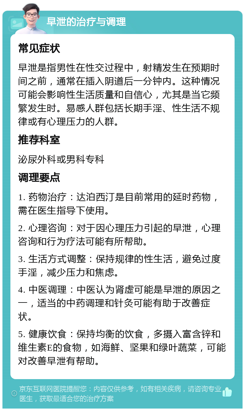 早泄的治疗与调理 常见症状 早泄是指男性在性交过程中，射精发生在预期时间之前，通常在插入阴道后一分钟内。这种情况可能会影响性生活质量和自信心，尤其是当它频繁发生时。易感人群包括长期手淫、性生活不规律或有心理压力的人群。 推荐科室 泌尿外科或男科专科 调理要点 1. 药物治疗：达泊西汀是目前常用的延时药物，需在医生指导下使用。 2. 心理咨询：对于因心理压力引起的早泄，心理咨询和行为疗法可能有所帮助。 3. 生活方式调整：保持规律的性生活，避免过度手淫，减少压力和焦虑。 4. 中医调理：中医认为肾虚可能是早泄的原因之一，适当的中药调理和针灸可能有助于改善症状。 5. 健康饮食：保持均衡的饮食，多摄入富含锌和维生素E的食物，如海鲜、坚果和绿叶蔬菜，可能对改善早泄有帮助。