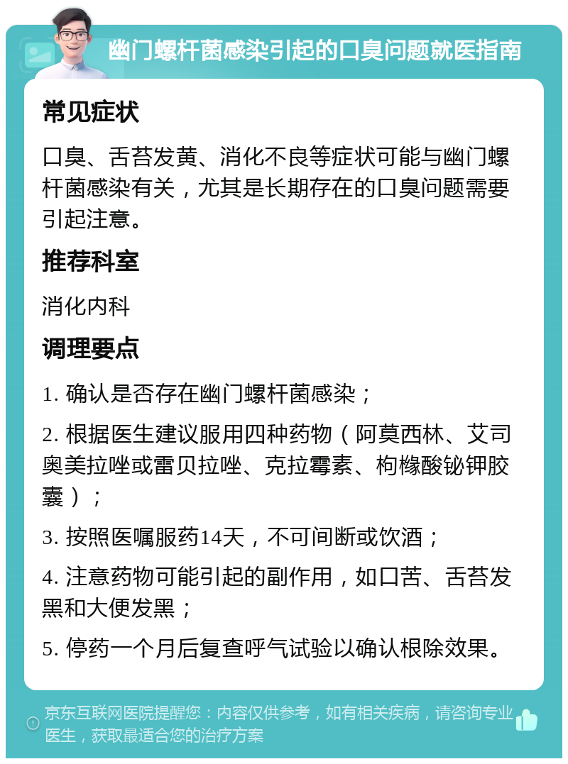 幽门螺杆菌感染引起的口臭问题就医指南 常见症状 口臭、舌苔发黄、消化不良等症状可能与幽门螺杆菌感染有关，尤其是长期存在的口臭问题需要引起注意。 推荐科室 消化内科 调理要点 1. 确认是否存在幽门螺杆菌感染； 2. 根据医生建议服用四种药物（阿莫西林、艾司奥美拉唑或雷贝拉唑、克拉霉素、枸橼酸铋钾胶囊）； 3. 按照医嘱服药14天，不可间断或饮酒； 4. 注意药物可能引起的副作用，如口苦、舌苔发黑和大便发黑； 5. 停药一个月后复查呼气试验以确认根除效果。