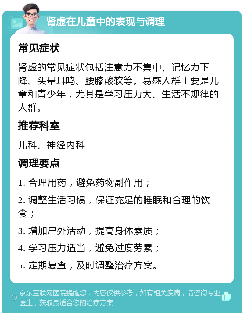 肾虚在儿童中的表现与调理 常见症状 肾虚的常见症状包括注意力不集中、记忆力下降、头晕耳鸣、腰膝酸软等。易感人群主要是儿童和青少年，尤其是学习压力大、生活不规律的人群。 推荐科室 儿科、神经内科 调理要点 1. 合理用药，避免药物副作用； 2. 调整生活习惯，保证充足的睡眠和合理的饮食； 3. 增加户外活动，提高身体素质； 4. 学习压力适当，避免过度劳累； 5. 定期复查，及时调整治疗方案。