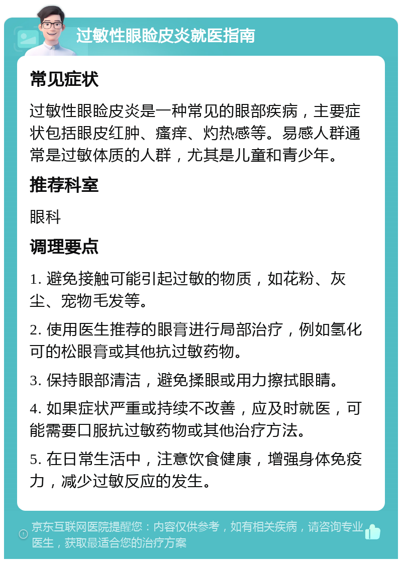 过敏性眼睑皮炎就医指南 常见症状 过敏性眼睑皮炎是一种常见的眼部疾病，主要症状包括眼皮红肿、瘙痒、灼热感等。易感人群通常是过敏体质的人群，尤其是儿童和青少年。 推荐科室 眼科 调理要点 1. 避免接触可能引起过敏的物质，如花粉、灰尘、宠物毛发等。 2. 使用医生推荐的眼膏进行局部治疗，例如氢化可的松眼膏或其他抗过敏药物。 3. 保持眼部清洁，避免揉眼或用力擦拭眼睛。 4. 如果症状严重或持续不改善，应及时就医，可能需要口服抗过敏药物或其他治疗方法。 5. 在日常生活中，注意饮食健康，增强身体免疫力，减少过敏反应的发生。