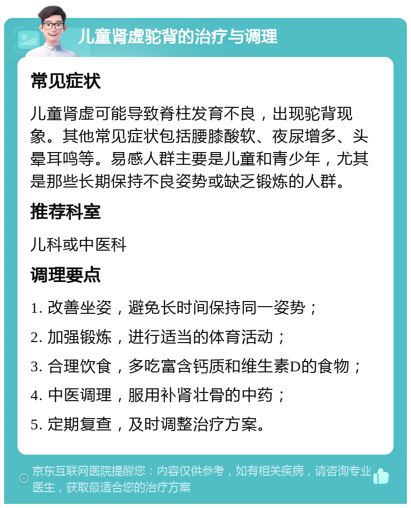 儿童肾虚驼背的治疗与调理 常见症状 儿童肾虚可能导致脊柱发育不良，出现驼背现象。其他常见症状包括腰膝酸软、夜尿增多、头晕耳鸣等。易感人群主要是儿童和青少年，尤其是那些长期保持不良姿势或缺乏锻炼的人群。 推荐科室 儿科或中医科 调理要点 1. 改善坐姿，避免长时间保持同一姿势； 2. 加强锻炼，进行适当的体育活动； 3. 合理饮食，多吃富含钙质和维生素D的食物； 4. 中医调理，服用补肾壮骨的中药； 5. 定期复查，及时调整治疗方案。