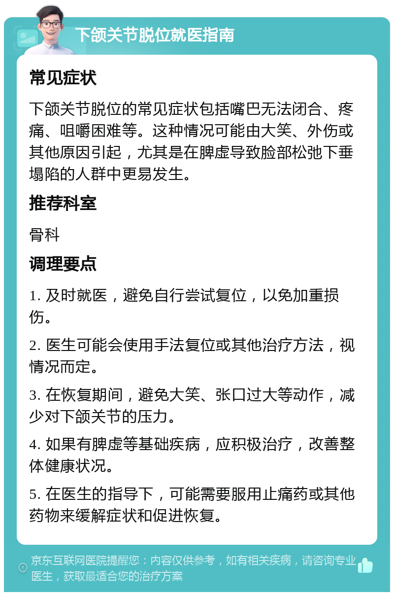 下颌关节脱位就医指南 常见症状 下颌关节脱位的常见症状包括嘴巴无法闭合、疼痛、咀嚼困难等。这种情况可能由大笑、外伤或其他原因引起，尤其是在脾虚导致脸部松弛下垂塌陷的人群中更易发生。 推荐科室 骨科 调理要点 1. 及时就医，避免自行尝试复位，以免加重损伤。 2. 医生可能会使用手法复位或其他治疗方法，视情况而定。 3. 在恢复期间，避免大笑、张口过大等动作，减少对下颌关节的压力。 4. 如果有脾虚等基础疾病，应积极治疗，改善整体健康状况。 5. 在医生的指导下，可能需要服用止痛药或其他药物来缓解症状和促进恢复。