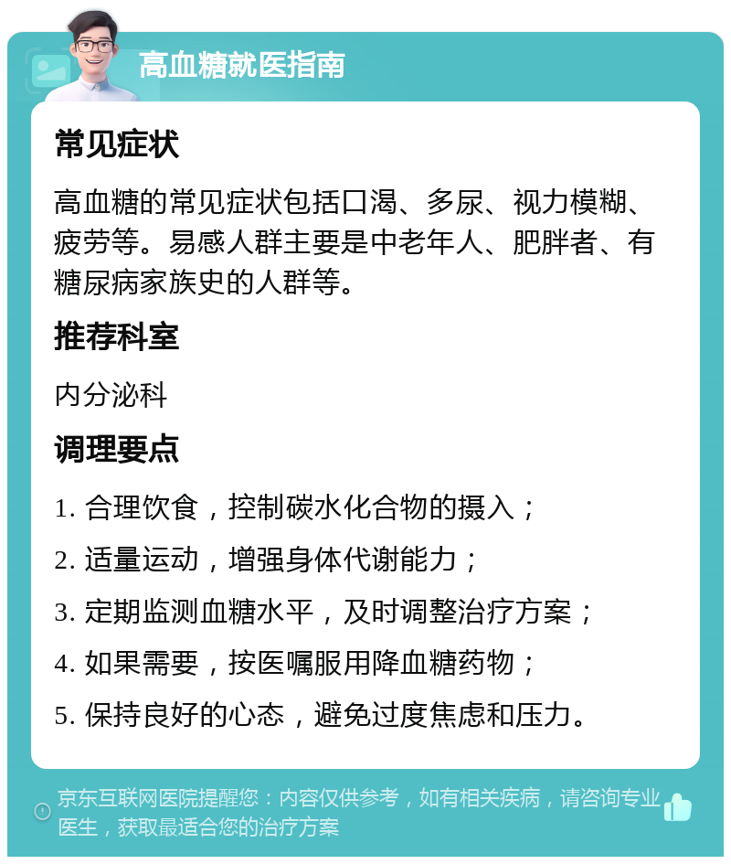 高血糖就医指南 常见症状 高血糖的常见症状包括口渴、多尿、视力模糊、疲劳等。易感人群主要是中老年人、肥胖者、有糖尿病家族史的人群等。 推荐科室 内分泌科 调理要点 1. 合理饮食，控制碳水化合物的摄入； 2. 适量运动，增强身体代谢能力； 3. 定期监测血糖水平，及时调整治疗方案； 4. 如果需要，按医嘱服用降血糖药物； 5. 保持良好的心态，避免过度焦虑和压力。