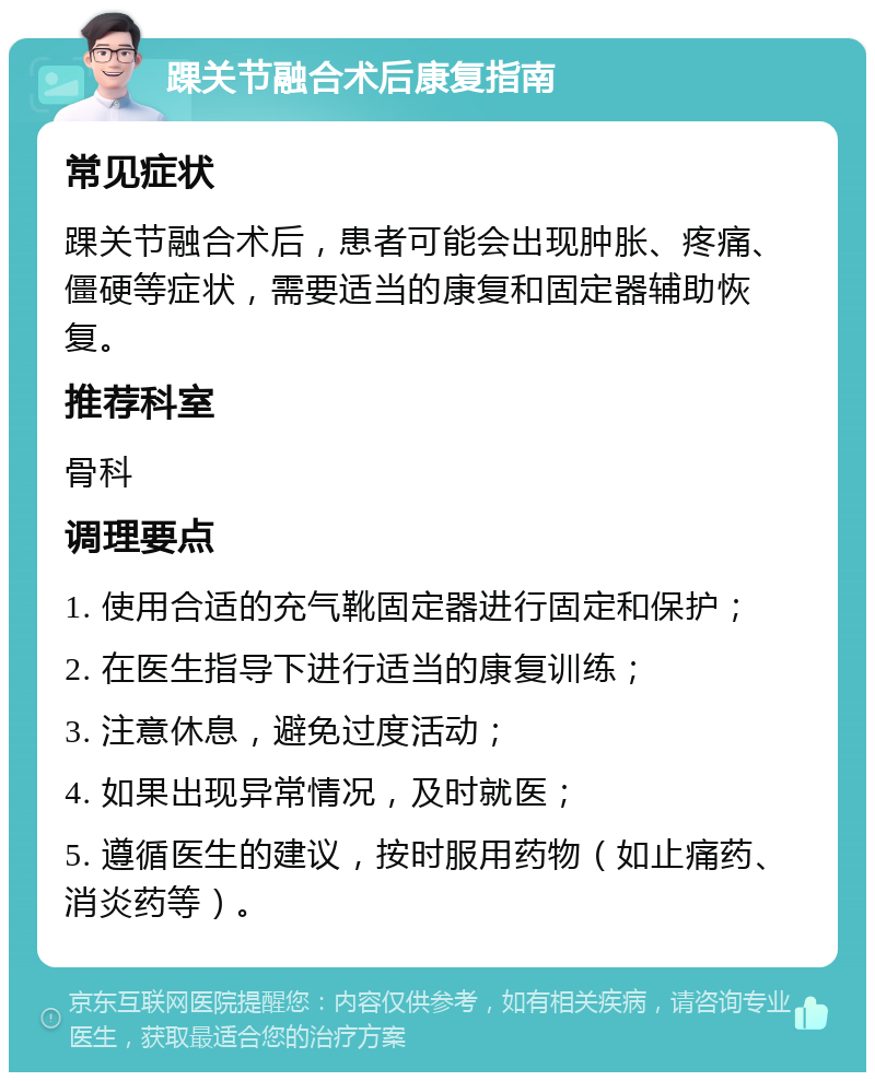 踝关节融合术后康复指南 常见症状 踝关节融合术后，患者可能会出现肿胀、疼痛、僵硬等症状，需要适当的康复和固定器辅助恢复。 推荐科室 骨科 调理要点 1. 使用合适的充气靴固定器进行固定和保护； 2. 在医生指导下进行适当的康复训练； 3. 注意休息，避免过度活动； 4. 如果出现异常情况，及时就医； 5. 遵循医生的建议，按时服用药物（如止痛药、消炎药等）。