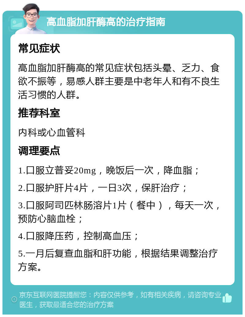 高血脂加肝酶高的治疗指南 常见症状 高血脂加肝酶高的常见症状包括头晕、乏力、食欲不振等，易感人群主要是中老年人和有不良生活习惯的人群。 推荐科室 内科或心血管科 调理要点 1.口服立普妥20mg，晚饭后一次，降血脂； 2.口服护肝片4片，一日3次，保肝治疗； 3.口服阿司匹林肠溶片1片（餐中），每天一次，预防心脑血栓； 4.口服降压药，控制高血压； 5.一月后复查血脂和肝功能，根据结果调整治疗方案。