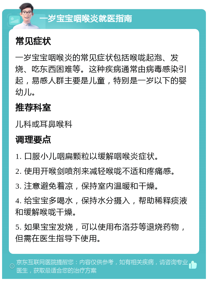 一岁宝宝咽喉炎就医指南 常见症状 一岁宝宝咽喉炎的常见症状包括喉咙起泡、发烧、吃东西困难等。这种疾病通常由病毒感染引起，易感人群主要是儿童，特别是一岁以下的婴幼儿。 推荐科室 儿科或耳鼻喉科 调理要点 1. 口服小儿咽扁颗粒以缓解咽喉炎症状。 2. 使用开喉剑喷剂来减轻喉咙不适和疼痛感。 3. 注意避免着凉，保持室内温暖和干燥。 4. 给宝宝多喝水，保持水分摄入，帮助稀释痰液和缓解喉咙干燥。 5. 如果宝宝发烧，可以使用布洛芬等退烧药物，但需在医生指导下使用。