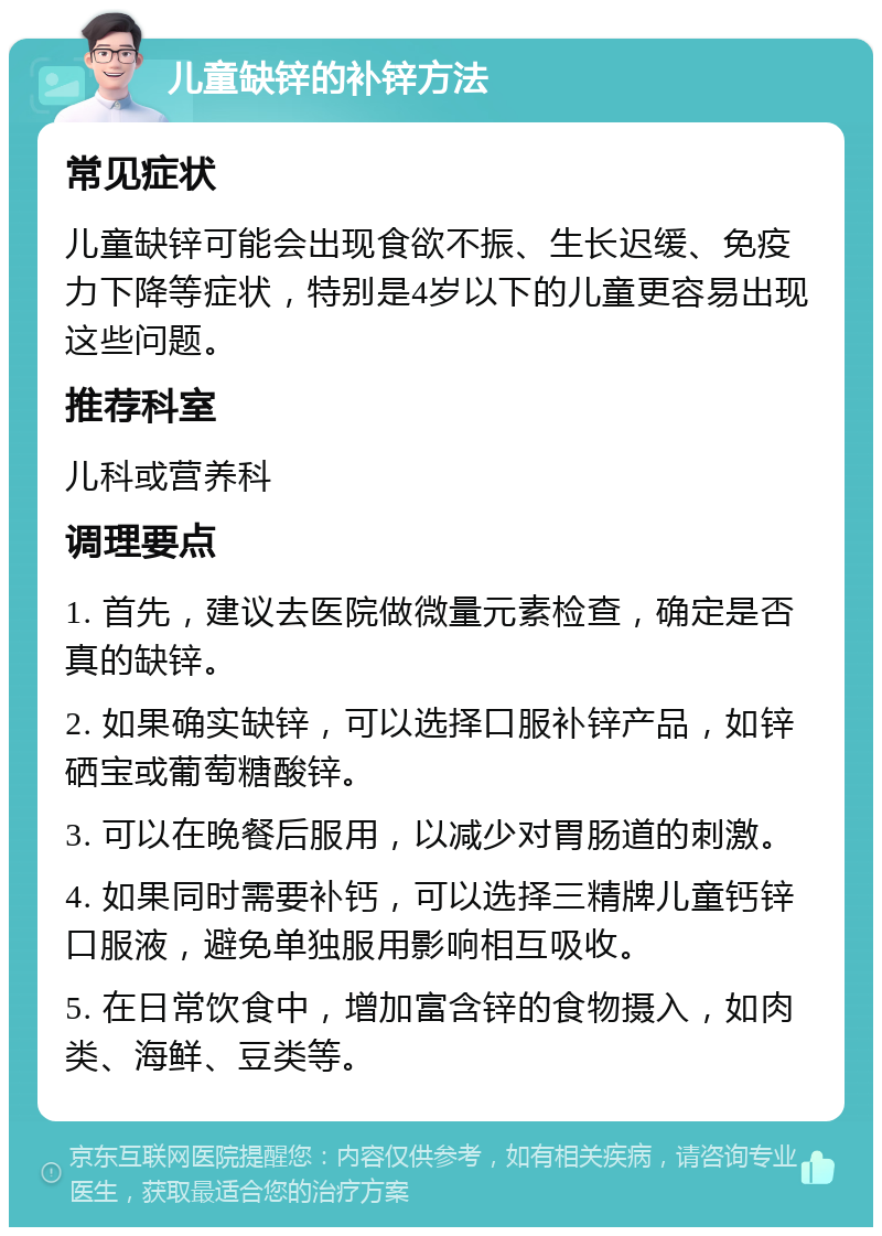 儿童缺锌的补锌方法 常见症状 儿童缺锌可能会出现食欲不振、生长迟缓、免疫力下降等症状，特别是4岁以下的儿童更容易出现这些问题。 推荐科室 儿科或营养科 调理要点 1. 首先，建议去医院做微量元素检查，确定是否真的缺锌。 2. 如果确实缺锌，可以选择口服补锌产品，如锌硒宝或葡萄糖酸锌。 3. 可以在晚餐后服用，以减少对胃肠道的刺激。 4. 如果同时需要补钙，可以选择三精牌儿童钙锌口服液，避免单独服用影响相互吸收。 5. 在日常饮食中，增加富含锌的食物摄入，如肉类、海鲜、豆类等。