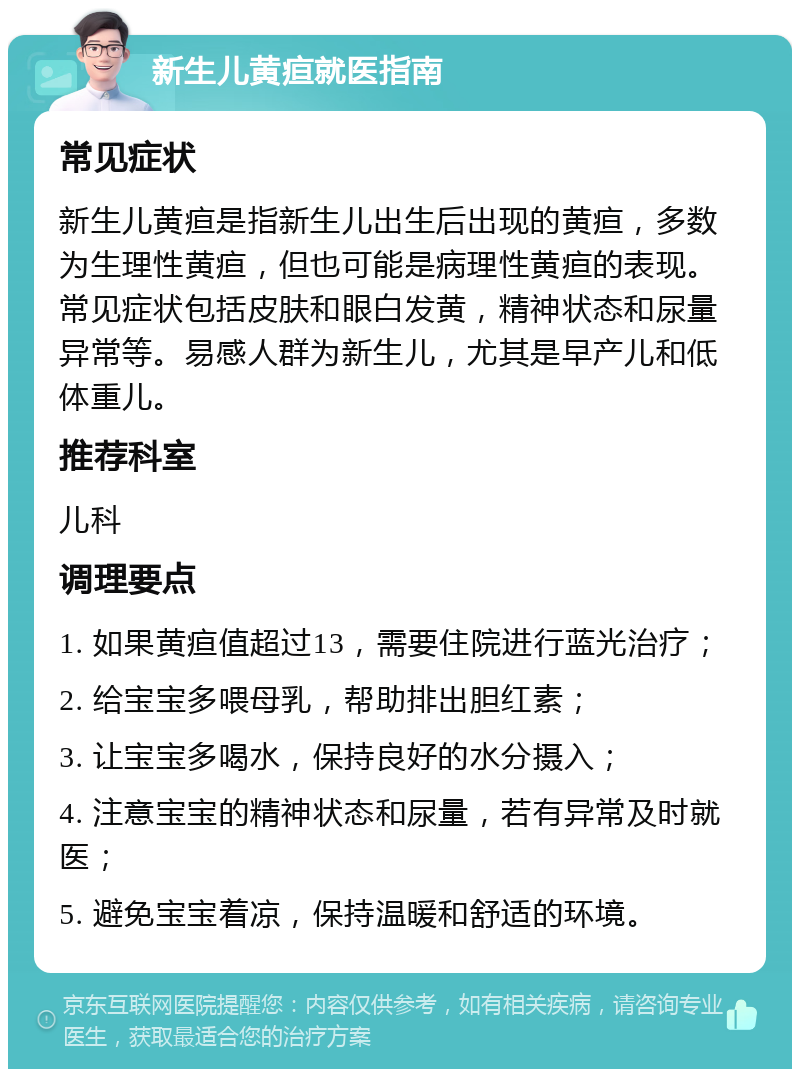 新生儿黄疸就医指南 常见症状 新生儿黄疸是指新生儿出生后出现的黄疸，多数为生理性黄疸，但也可能是病理性黄疸的表现。常见症状包括皮肤和眼白发黄，精神状态和尿量异常等。易感人群为新生儿，尤其是早产儿和低体重儿。 推荐科室 儿科 调理要点 1. 如果黄疸值超过13，需要住院进行蓝光治疗； 2. 给宝宝多喂母乳，帮助排出胆红素； 3. 让宝宝多喝水，保持良好的水分摄入； 4. 注意宝宝的精神状态和尿量，若有异常及时就医； 5. 避免宝宝着凉，保持温暖和舒适的环境。