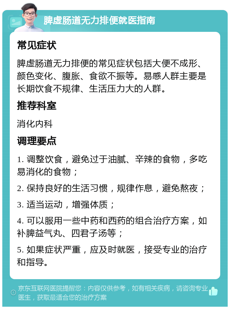 脾虚肠道无力排便就医指南 常见症状 脾虚肠道无力排便的常见症状包括大便不成形、颜色变化、腹胀、食欲不振等。易感人群主要是长期饮食不规律、生活压力大的人群。 推荐科室 消化内科 调理要点 1. 调整饮食，避免过于油腻、辛辣的食物，多吃易消化的食物； 2. 保持良好的生活习惯，规律作息，避免熬夜； 3. 适当运动，增强体质； 4. 可以服用一些中药和西药的组合治疗方案，如补脾益气丸、四君子汤等； 5. 如果症状严重，应及时就医，接受专业的治疗和指导。