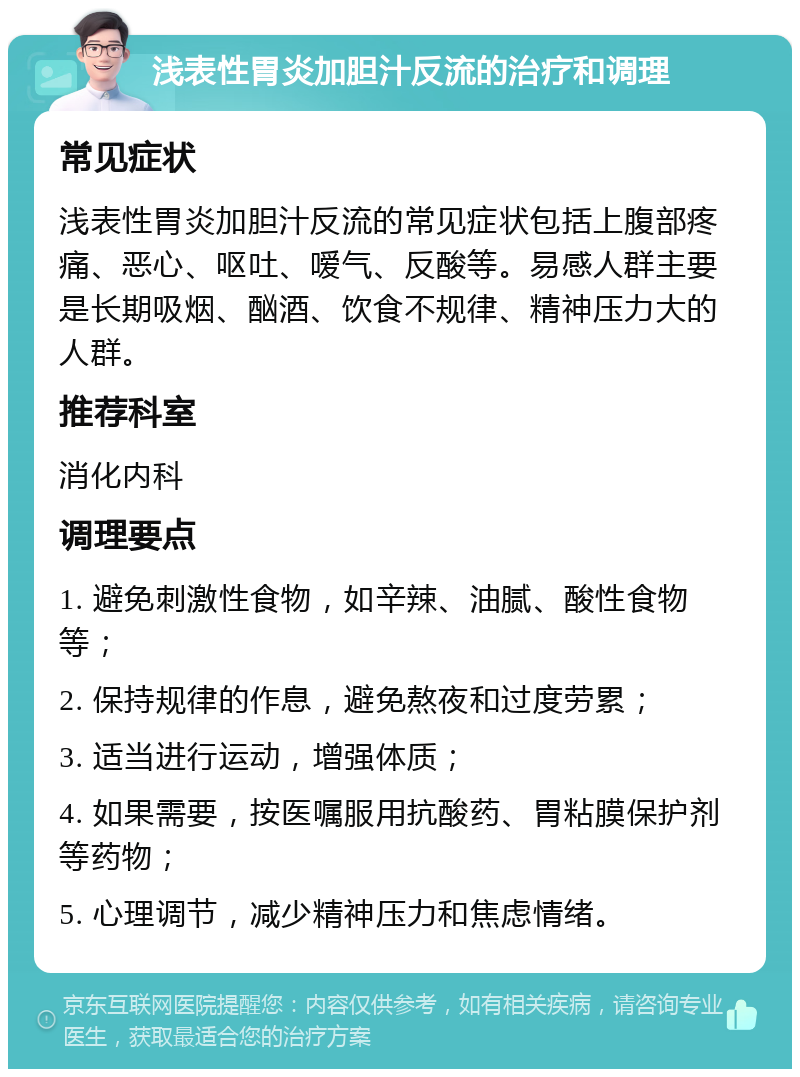 浅表性胃炎加胆汁反流的治疗和调理 常见症状 浅表性胃炎加胆汁反流的常见症状包括上腹部疼痛、恶心、呕吐、嗳气、反酸等。易感人群主要是长期吸烟、酗酒、饮食不规律、精神压力大的人群。 推荐科室 消化内科 调理要点 1. 避免刺激性食物，如辛辣、油腻、酸性食物等； 2. 保持规律的作息，避免熬夜和过度劳累； 3. 适当进行运动，增强体质； 4. 如果需要，按医嘱服用抗酸药、胃粘膜保护剂等药物； 5. 心理调节，减少精神压力和焦虑情绪。