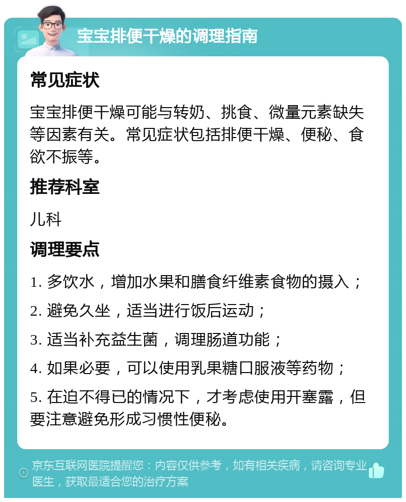 宝宝排便干燥的调理指南 常见症状 宝宝排便干燥可能与转奶、挑食、微量元素缺失等因素有关。常见症状包括排便干燥、便秘、食欲不振等。 推荐科室 儿科 调理要点 1. 多饮水，增加水果和膳食纤维素食物的摄入； 2. 避免久坐，适当进行饭后运动； 3. 适当补充益生菌，调理肠道功能； 4. 如果必要，可以使用乳果糖口服液等药物； 5. 在迫不得已的情况下，才考虑使用开塞露，但要注意避免形成习惯性便秘。