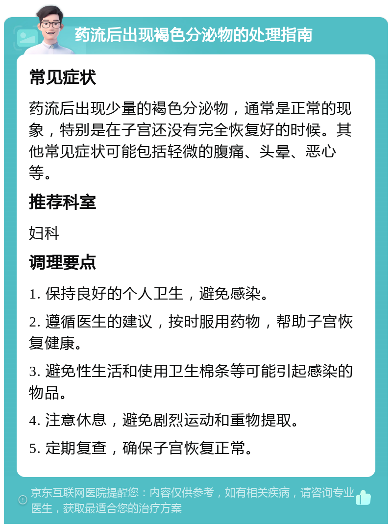 药流后出现褐色分泌物的处理指南 常见症状 药流后出现少量的褐色分泌物，通常是正常的现象，特别是在子宫还没有完全恢复好的时候。其他常见症状可能包括轻微的腹痛、头晕、恶心等。 推荐科室 妇科 调理要点 1. 保持良好的个人卫生，避免感染。 2. 遵循医生的建议，按时服用药物，帮助子宫恢复健康。 3. 避免性生活和使用卫生棉条等可能引起感染的物品。 4. 注意休息，避免剧烈运动和重物提取。 5. 定期复查，确保子宫恢复正常。