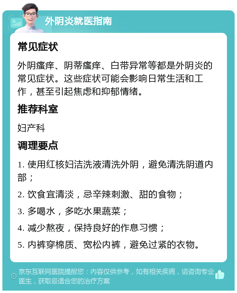 外阴炎就医指南 常见症状 外阴瘙痒、阴蒂瘙痒、白带异常等都是外阴炎的常见症状。这些症状可能会影响日常生活和工作，甚至引起焦虑和抑郁情绪。 推荐科室 妇产科 调理要点 1. 使用红核妇洁洗液清洗外阴，避免清洗阴道内部； 2. 饮食宜清淡，忌辛辣刺激、甜的食物； 3. 多喝水，多吃水果蔬菜； 4. 减少熬夜，保持良好的作息习惯； 5. 内裤穿棉质、宽松内裤，避免过紧的衣物。