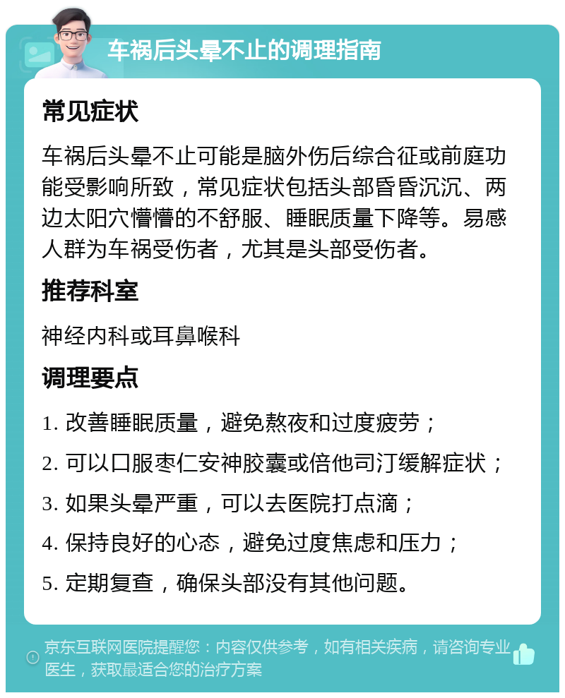 车祸后头晕不止的调理指南 常见症状 车祸后头晕不止可能是脑外伤后综合征或前庭功能受影响所致，常见症状包括头部昏昏沉沉、两边太阳穴懵懵的不舒服、睡眠质量下降等。易感人群为车祸受伤者，尤其是头部受伤者。 推荐科室 神经内科或耳鼻喉科 调理要点 1. 改善睡眠质量，避免熬夜和过度疲劳； 2. 可以口服枣仁安神胶囊或倍他司汀缓解症状； 3. 如果头晕严重，可以去医院打点滴； 4. 保持良好的心态，避免过度焦虑和压力； 5. 定期复查，确保头部没有其他问题。