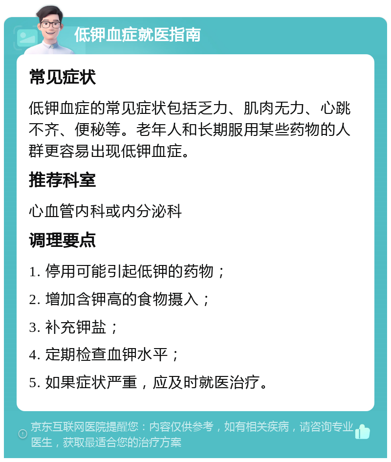 低钾血症就医指南 常见症状 低钾血症的常见症状包括乏力、肌肉无力、心跳不齐、便秘等。老年人和长期服用某些药物的人群更容易出现低钾血症。 推荐科室 心血管内科或内分泌科 调理要点 1. 停用可能引起低钾的药物； 2. 增加含钾高的食物摄入； 3. 补充钾盐； 4. 定期检查血钾水平； 5. 如果症状严重，应及时就医治疗。