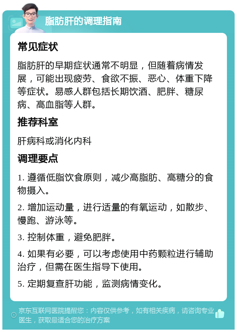 脂肪肝的调理指南 常见症状 脂肪肝的早期症状通常不明显，但随着病情发展，可能出现疲劳、食欲不振、恶心、体重下降等症状。易感人群包括长期饮酒、肥胖、糖尿病、高血脂等人群。 推荐科室 肝病科或消化内科 调理要点 1. 遵循低脂饮食原则，减少高脂肪、高糖分的食物摄入。 2. 增加运动量，进行适量的有氧运动，如散步、慢跑、游泳等。 3. 控制体重，避免肥胖。 4. 如果有必要，可以考虑使用中药颗粒进行辅助治疗，但需在医生指导下使用。 5. 定期复查肝功能，监测病情变化。