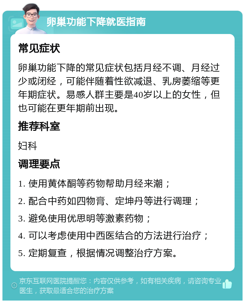 卵巢功能下降就医指南 常见症状 卵巢功能下降的常见症状包括月经不调、月经过少或闭经，可能伴随着性欲减退、乳房萎缩等更年期症状。易感人群主要是40岁以上的女性，但也可能在更年期前出现。 推荐科室 妇科 调理要点 1. 使用黄体酮等药物帮助月经来潮； 2. 配合中药如四物膏、定坤丹等进行调理； 3. 避免使用优思明等激素药物； 4. 可以考虑使用中西医结合的方法进行治疗； 5. 定期复查，根据情况调整治疗方案。