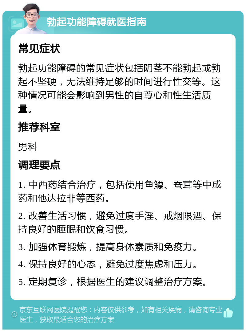 勃起功能障碍就医指南 常见症状 勃起功能障碍的常见症状包括阴茎不能勃起或勃起不坚硬，无法维持足够的时间进行性交等。这种情况可能会影响到男性的自尊心和性生活质量。 推荐科室 男科 调理要点 1. 中西药结合治疗，包括使用鱼鳔、蚕茸等中成药和他达拉非等西药。 2. 改善生活习惯，避免过度手淫、戒烟限酒、保持良好的睡眠和饮食习惯。 3. 加强体育锻炼，提高身体素质和免疫力。 4. 保持良好的心态，避免过度焦虑和压力。 5. 定期复诊，根据医生的建议调整治疗方案。