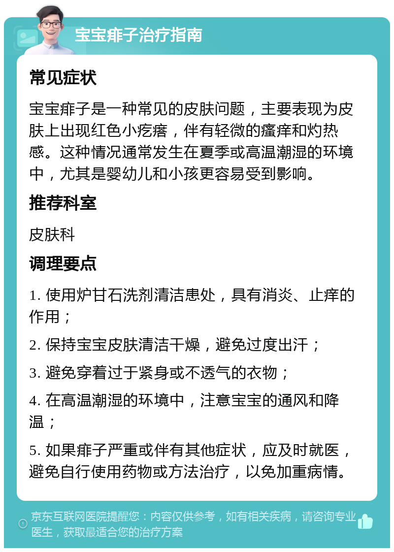 宝宝痱子治疗指南 常见症状 宝宝痱子是一种常见的皮肤问题，主要表现为皮肤上出现红色小疙瘩，伴有轻微的瘙痒和灼热感。这种情况通常发生在夏季或高温潮湿的环境中，尤其是婴幼儿和小孩更容易受到影响。 推荐科室 皮肤科 调理要点 1. 使用炉甘石洗剂清洁患处，具有消炎、止痒的作用； 2. 保持宝宝皮肤清洁干燥，避免过度出汗； 3. 避免穿着过于紧身或不透气的衣物； 4. 在高温潮湿的环境中，注意宝宝的通风和降温； 5. 如果痱子严重或伴有其他症状，应及时就医，避免自行使用药物或方法治疗，以免加重病情。