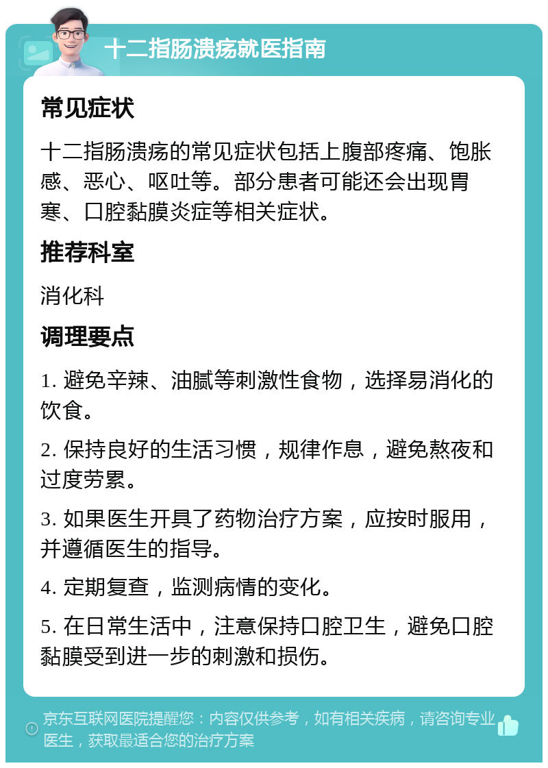 十二指肠溃疡就医指南 常见症状 十二指肠溃疡的常见症状包括上腹部疼痛、饱胀感、恶心、呕吐等。部分患者可能还会出现胃寒、口腔黏膜炎症等相关症状。 推荐科室 消化科 调理要点 1. 避免辛辣、油腻等刺激性食物，选择易消化的饮食。 2. 保持良好的生活习惯，规律作息，避免熬夜和过度劳累。 3. 如果医生开具了药物治疗方案，应按时服用，并遵循医生的指导。 4. 定期复查，监测病情的变化。 5. 在日常生活中，注意保持口腔卫生，避免口腔黏膜受到进一步的刺激和损伤。