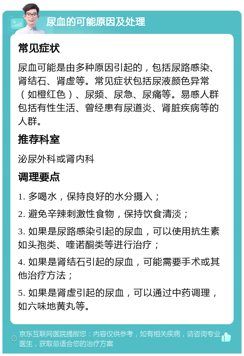 尿血的可能原因及处理 常见症状 尿血可能是由多种原因引起的，包括尿路感染、肾结石、肾虚等。常见症状包括尿液颜色异常（如橙红色）、尿频、尿急、尿痛等。易感人群包括有性生活、曾经患有尿道炎、肾脏疾病等的人群。 推荐科室 泌尿外科或肾内科 调理要点 1. 多喝水，保持良好的水分摄入； 2. 避免辛辣刺激性食物，保持饮食清淡； 3. 如果是尿路感染引起的尿血，可以使用抗生素如头孢类、喹诺酮类等进行治疗； 4. 如果是肾结石引起的尿血，可能需要手术或其他治疗方法； 5. 如果是肾虚引起的尿血，可以通过中药调理，如六味地黄丸等。