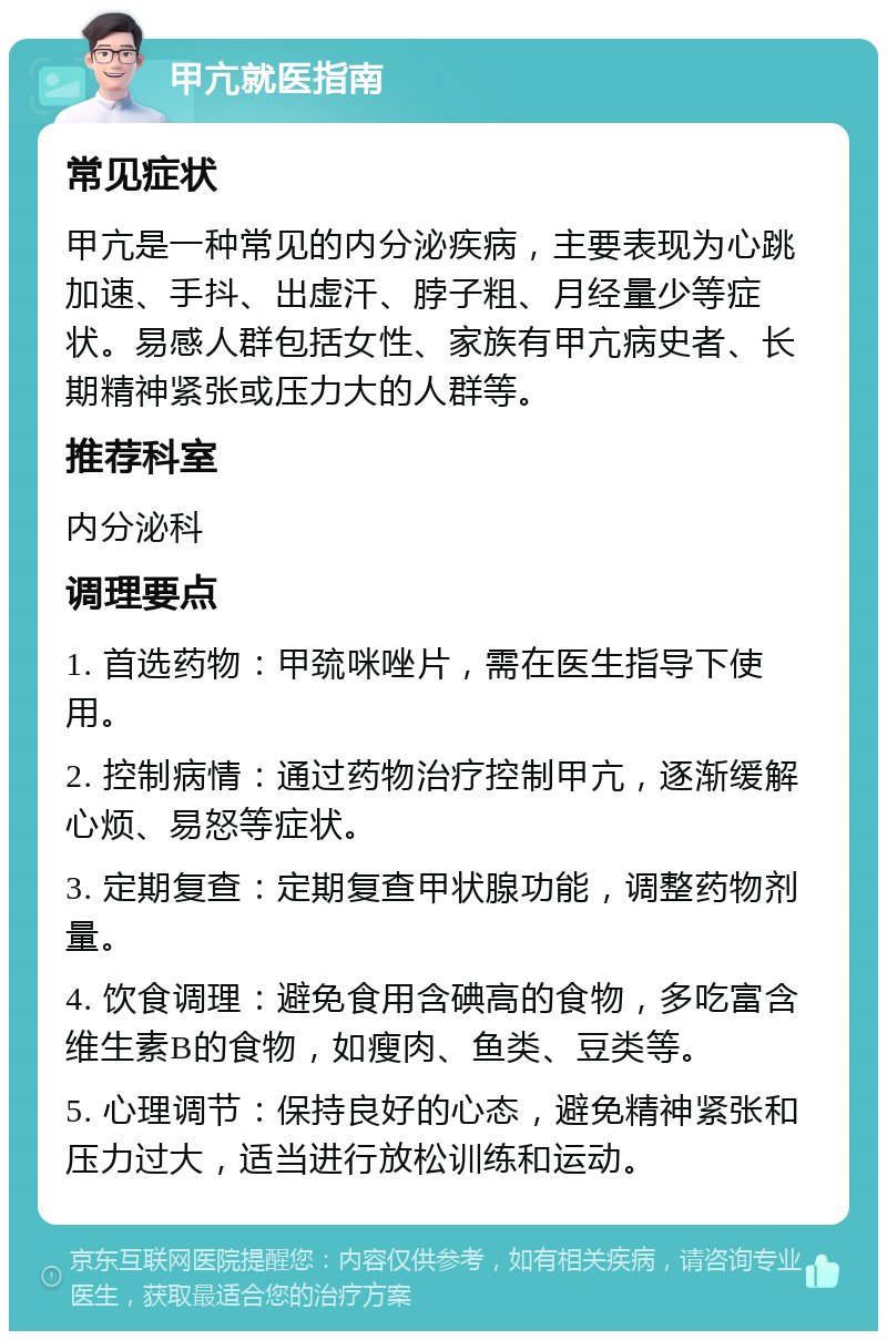 甲亢就医指南 常见症状 甲亢是一种常见的内分泌疾病，主要表现为心跳加速、手抖、出虚汗、脖子粗、月经量少等症状。易感人群包括女性、家族有甲亢病史者、长期精神紧张或压力大的人群等。 推荐科室 内分泌科 调理要点 1. 首选药物：甲巯咪唑片，需在医生指导下使用。 2. 控制病情：通过药物治疗控制甲亢，逐渐缓解心烦、易怒等症状。 3. 定期复查：定期复查甲状腺功能，调整药物剂量。 4. 饮食调理：避免食用含碘高的食物，多吃富含维生素B的食物，如瘦肉、鱼类、豆类等。 5. 心理调节：保持良好的心态，避免精神紧张和压力过大，适当进行放松训练和运动。