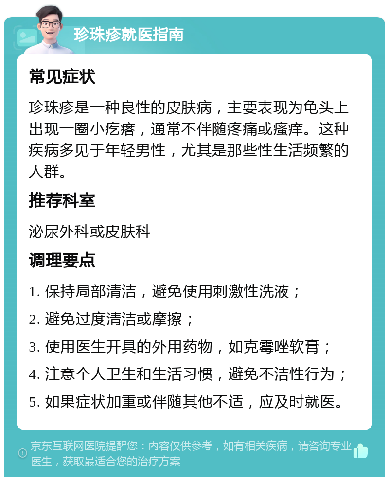 珍珠疹就医指南 常见症状 珍珠疹是一种良性的皮肤病，主要表现为龟头上出现一圈小疙瘩，通常不伴随疼痛或瘙痒。这种疾病多见于年轻男性，尤其是那些性生活频繁的人群。 推荐科室 泌尿外科或皮肤科 调理要点 1. 保持局部清洁，避免使用刺激性洗液； 2. 避免过度清洁或摩擦； 3. 使用医生开具的外用药物，如克霉唑软膏； 4. 注意个人卫生和生活习惯，避免不洁性行为； 5. 如果症状加重或伴随其他不适，应及时就医。