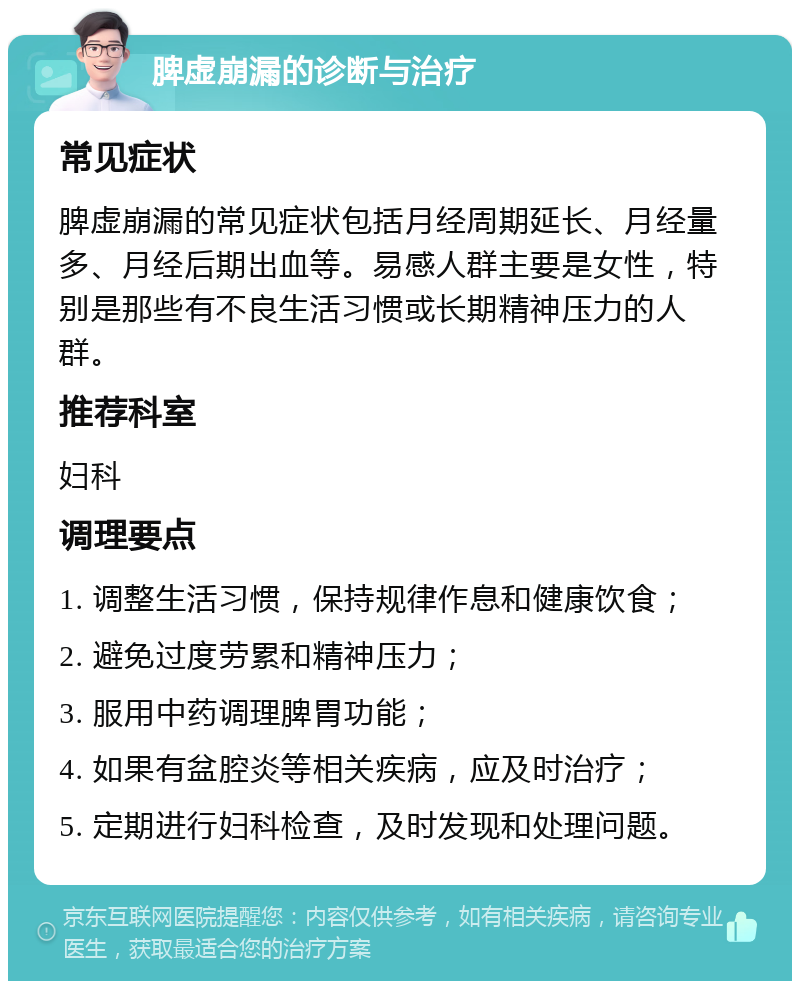 脾虚崩漏的诊断与治疗 常见症状 脾虚崩漏的常见症状包括月经周期延长、月经量多、月经后期出血等。易感人群主要是女性，特别是那些有不良生活习惯或长期精神压力的人群。 推荐科室 妇科 调理要点 1. 调整生活习惯，保持规律作息和健康饮食； 2. 避免过度劳累和精神压力； 3. 服用中药调理脾胃功能； 4. 如果有盆腔炎等相关疾病，应及时治疗； 5. 定期进行妇科检查，及时发现和处理问题。