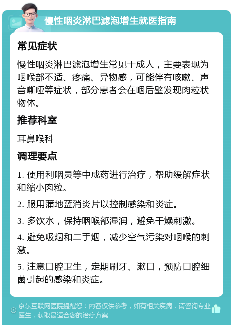 慢性咽炎淋巴滤泡增生就医指南 常见症状 慢性咽炎淋巴滤泡增生常见于成人，主要表现为咽喉部不适、疼痛、异物感，可能伴有咳嗽、声音嘶哑等症状，部分患者会在咽后壁发现肉粒状物体。 推荐科室 耳鼻喉科 调理要点 1. 使用利咽灵等中成药进行治疗，帮助缓解症状和缩小肉粒。 2. 服用蒲地蓝消炎片以控制感染和炎症。 3. 多饮水，保持咽喉部湿润，避免干燥刺激。 4. 避免吸烟和二手烟，减少空气污染对咽喉的刺激。 5. 注意口腔卫生，定期刷牙、漱口，预防口腔细菌引起的感染和炎症。