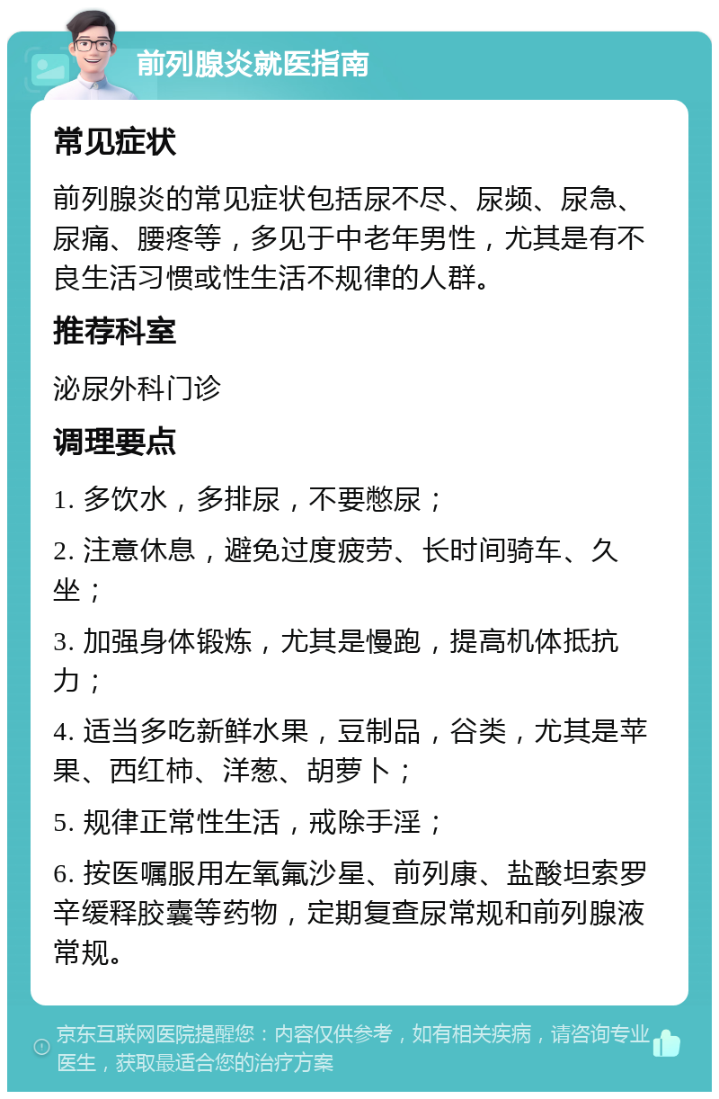 前列腺炎就医指南 常见症状 前列腺炎的常见症状包括尿不尽、尿频、尿急、尿痛、腰疼等，多见于中老年男性，尤其是有不良生活习惯或性生活不规律的人群。 推荐科室 泌尿外科门诊 调理要点 1. 多饮水，多排尿，不要憋尿； 2. 注意休息，避免过度疲劳、长时间骑车、久坐； 3. 加强身体锻炼，尤其是慢跑，提高机体抵抗力； 4. 适当多吃新鲜水果，豆制品，谷类，尤其是苹果、西红柿、洋葱、胡萝卜； 5. 规律正常性生活，戒除手淫； 6. 按医嘱服用左氧氟沙星、前列康、盐酸坦索罗辛缓释胶囊等药物，定期复查尿常规和前列腺液常规。