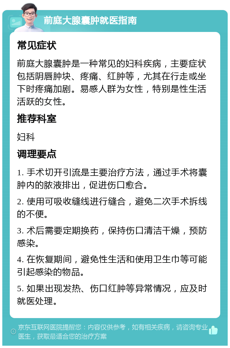 前庭大腺囊肿就医指南 常见症状 前庭大腺囊肿是一种常见的妇科疾病，主要症状包括阴唇肿块、疼痛、红肿等，尤其在行走或坐下时疼痛加剧。易感人群为女性，特别是性生活活跃的女性。 推荐科室 妇科 调理要点 1. 手术切开引流是主要治疗方法，通过手术将囊肿内的脓液排出，促进伤口愈合。 2. 使用可吸收缝线进行缝合，避免二次手术拆线的不便。 3. 术后需要定期换药，保持伤口清洁干燥，预防感染。 4. 在恢复期间，避免性生活和使用卫生巾等可能引起感染的物品。 5. 如果出现发热、伤口红肿等异常情况，应及时就医处理。