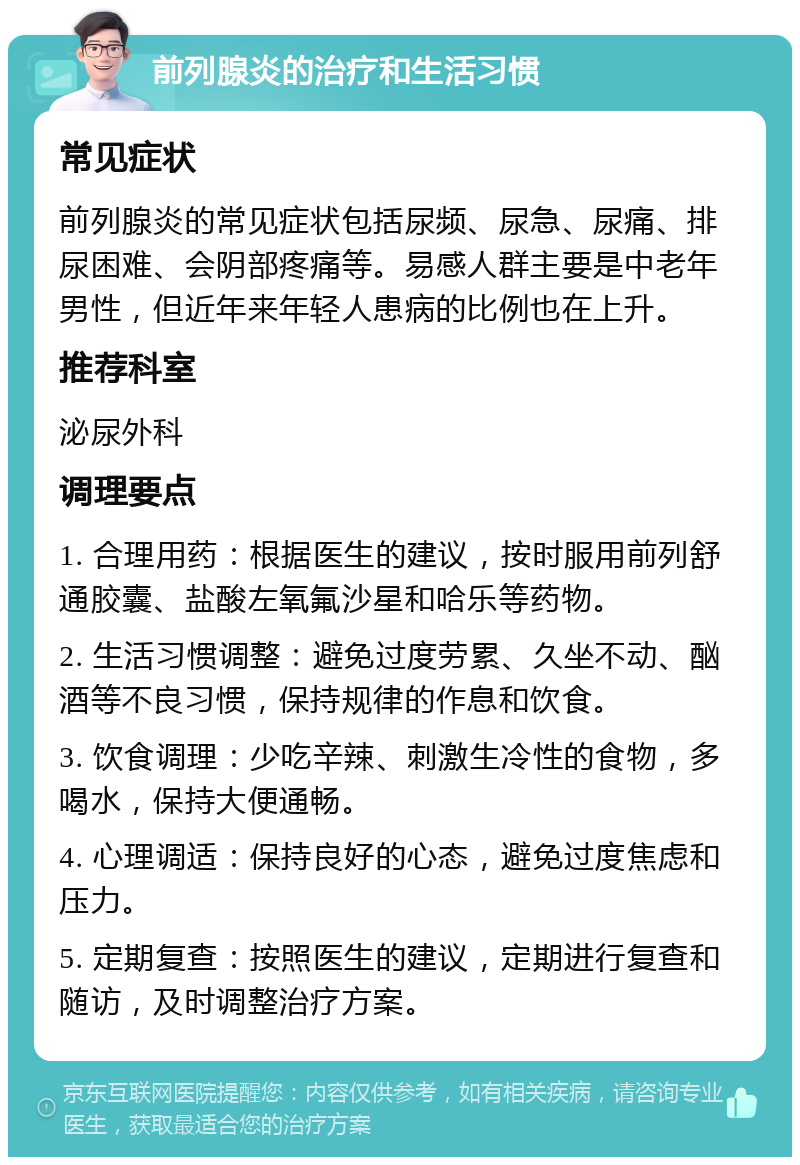 前列腺炎的治疗和生活习惯 常见症状 前列腺炎的常见症状包括尿频、尿急、尿痛、排尿困难、会阴部疼痛等。易感人群主要是中老年男性，但近年来年轻人患病的比例也在上升。 推荐科室 泌尿外科 调理要点 1. 合理用药：根据医生的建议，按时服用前列舒通胶囊、盐酸左氧氟沙星和哈乐等药物。 2. 生活习惯调整：避免过度劳累、久坐不动、酗酒等不良习惯，保持规律的作息和饮食。 3. 饮食调理：少吃辛辣、刺激生冷性的食物，多喝水，保持大便通畅。 4. 心理调适：保持良好的心态，避免过度焦虑和压力。 5. 定期复查：按照医生的建议，定期进行复查和随访，及时调整治疗方案。