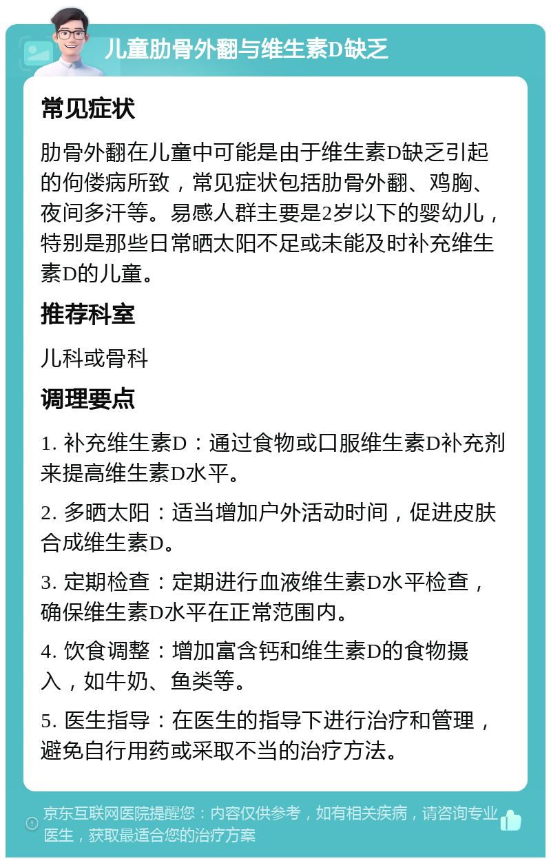 儿童肋骨外翻与维生素D缺乏 常见症状 肋骨外翻在儿童中可能是由于维生素D缺乏引起的佝偻病所致，常见症状包括肋骨外翻、鸡胸、夜间多汗等。易感人群主要是2岁以下的婴幼儿，特别是那些日常晒太阳不足或未能及时补充维生素D的儿童。 推荐科室 儿科或骨科 调理要点 1. 补充维生素D：通过食物或口服维生素D补充剂来提高维生素D水平。 2. 多晒太阳：适当增加户外活动时间，促进皮肤合成维生素D。 3. 定期检查：定期进行血液维生素D水平检查，确保维生素D水平在正常范围内。 4. 饮食调整：增加富含钙和维生素D的食物摄入，如牛奶、鱼类等。 5. 医生指导：在医生的指导下进行治疗和管理，避免自行用药或采取不当的治疗方法。