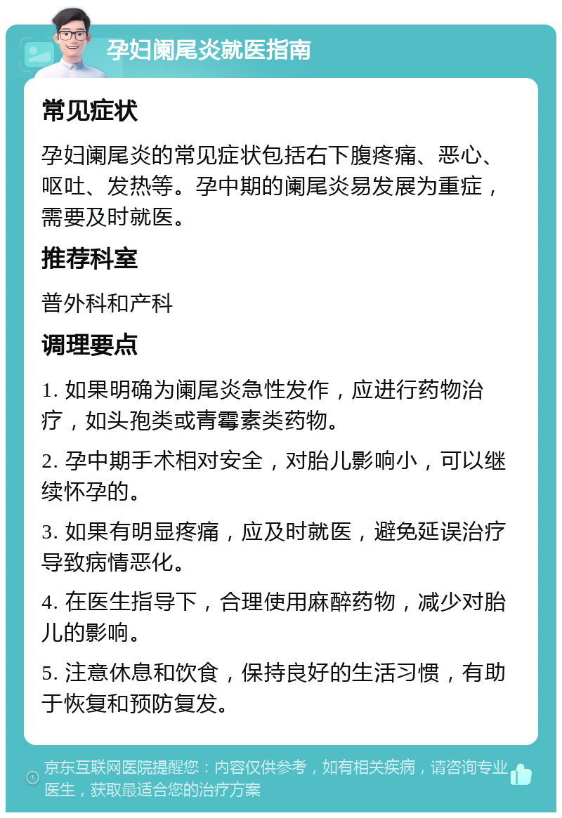 孕妇阑尾炎就医指南 常见症状 孕妇阑尾炎的常见症状包括右下腹疼痛、恶心、呕吐、发热等。孕中期的阑尾炎易发展为重症，需要及时就医。 推荐科室 普外科和产科 调理要点 1. 如果明确为阑尾炎急性发作，应进行药物治疗，如头孢类或青霉素类药物。 2. 孕中期手术相对安全，对胎儿影响小，可以继续怀孕的。 3. 如果有明显疼痛，应及时就医，避免延误治疗导致病情恶化。 4. 在医生指导下，合理使用麻醉药物，减少对胎儿的影响。 5. 注意休息和饮食，保持良好的生活习惯，有助于恢复和预防复发。