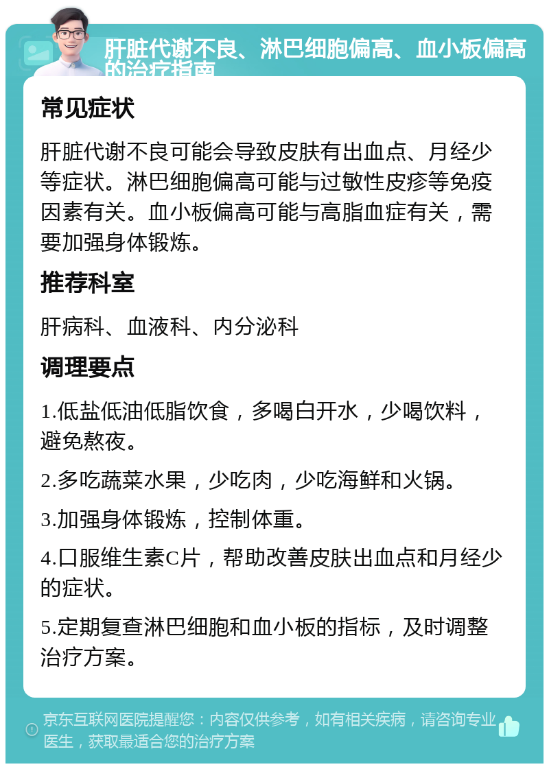 肝脏代谢不良、淋巴细胞偏高、血小板偏高的治疗指南 常见症状 肝脏代谢不良可能会导致皮肤有出血点、月经少等症状。淋巴细胞偏高可能与过敏性皮疹等免疫因素有关。血小板偏高可能与高脂血症有关，需要加强身体锻炼。 推荐科室 肝病科、血液科、内分泌科 调理要点 1.低盐低油低脂饮食，多喝白开水，少喝饮料，避免熬夜。 2.多吃蔬菜水果，少吃肉，少吃海鲜和火锅。 3.加强身体锻炼，控制体重。 4.口服维生素C片，帮助改善皮肤出血点和月经少的症状。 5.定期复查淋巴细胞和血小板的指标，及时调整治疗方案。