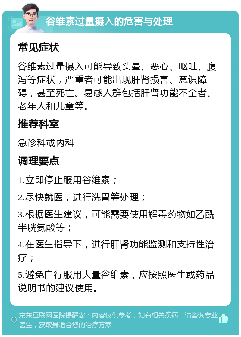 谷维素过量摄入的危害与处理 常见症状 谷维素过量摄入可能导致头晕、恶心、呕吐、腹泻等症状，严重者可能出现肝肾损害、意识障碍，甚至死亡。易感人群包括肝肾功能不全者、老年人和儿童等。 推荐科室 急诊科或内科 调理要点 1.立即停止服用谷维素； 2.尽快就医，进行洗胃等处理； 3.根据医生建议，可能需要使用解毒药物如乙酰半胱氨酸等； 4.在医生指导下，进行肝肾功能监测和支持性治疗； 5.避免自行服用大量谷维素，应按照医生或药品说明书的建议使用。