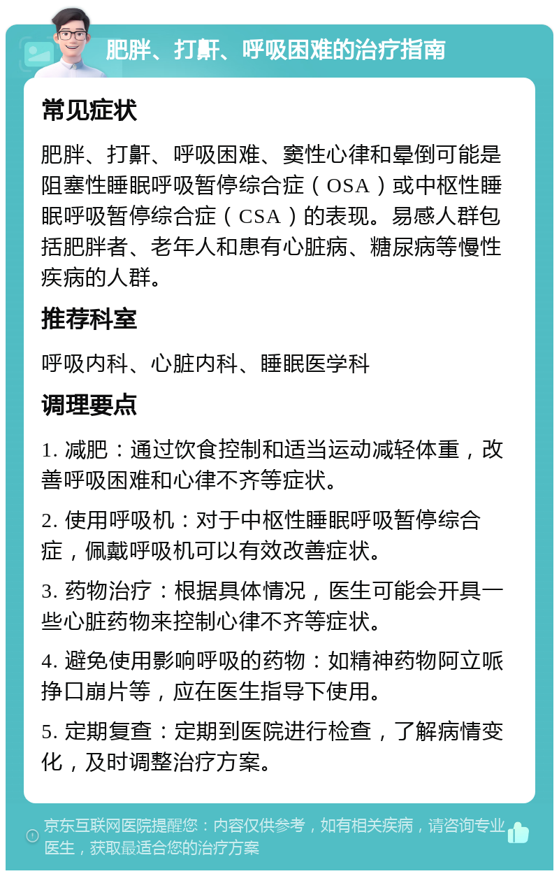 肥胖、打鼾、呼吸困难的治疗指南 常见症状 肥胖、打鼾、呼吸困难、窦性心律和晕倒可能是阻塞性睡眠呼吸暂停综合症（OSA）或中枢性睡眠呼吸暂停综合症（CSA）的表现。易感人群包括肥胖者、老年人和患有心脏病、糖尿病等慢性疾病的人群。 推荐科室 呼吸内科、心脏内科、睡眠医学科 调理要点 1. 减肥：通过饮食控制和适当运动减轻体重，改善呼吸困难和心律不齐等症状。 2. 使用呼吸机：对于中枢性睡眠呼吸暂停综合症，佩戴呼吸机可以有效改善症状。 3. 药物治疗：根据具体情况，医生可能会开具一些心脏药物来控制心律不齐等症状。 4. 避免使用影响呼吸的药物：如精神药物阿立哌挣口崩片等，应在医生指导下使用。 5. 定期复查：定期到医院进行检查，了解病情变化，及时调整治疗方案。