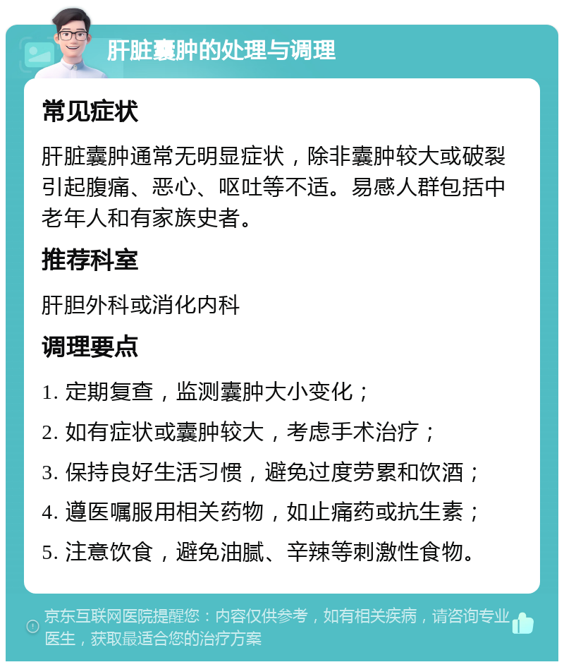 肝脏囊肿的处理与调理 常见症状 肝脏囊肿通常无明显症状，除非囊肿较大或破裂引起腹痛、恶心、呕吐等不适。易感人群包括中老年人和有家族史者。 推荐科室 肝胆外科或消化内科 调理要点 1. 定期复查，监测囊肿大小变化； 2. 如有症状或囊肿较大，考虑手术治疗； 3. 保持良好生活习惯，避免过度劳累和饮酒； 4. 遵医嘱服用相关药物，如止痛药或抗生素； 5. 注意饮食，避免油腻、辛辣等刺激性食物。