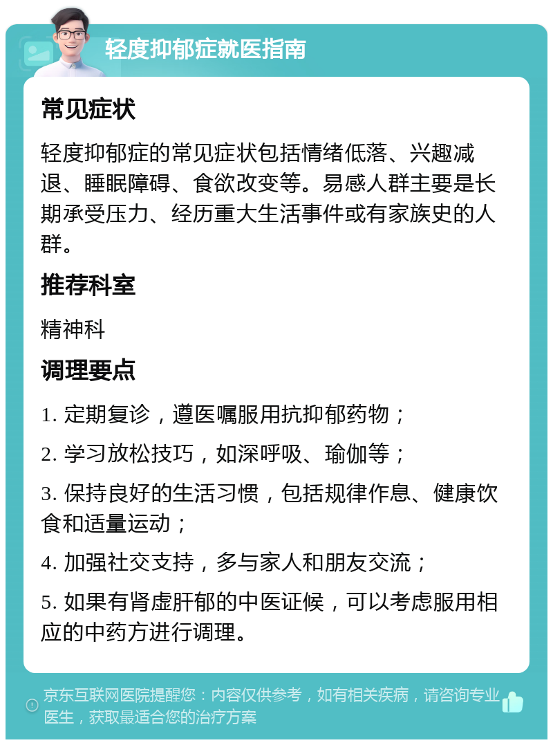 轻度抑郁症就医指南 常见症状 轻度抑郁症的常见症状包括情绪低落、兴趣减退、睡眠障碍、食欲改变等。易感人群主要是长期承受压力、经历重大生活事件或有家族史的人群。 推荐科室 精神科 调理要点 1. 定期复诊，遵医嘱服用抗抑郁药物； 2. 学习放松技巧，如深呼吸、瑜伽等； 3. 保持良好的生活习惯，包括规律作息、健康饮食和适量运动； 4. 加强社交支持，多与家人和朋友交流； 5. 如果有肾虚肝郁的中医证候，可以考虑服用相应的中药方进行调理。