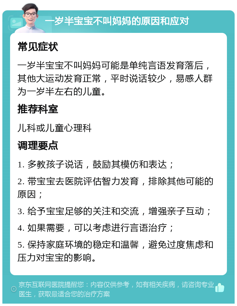 一岁半宝宝不叫妈妈的原因和应对 常见症状 一岁半宝宝不叫妈妈可能是单纯言语发育落后，其他大运动发育正常，平时说话较少，易感人群为一岁半左右的儿童。 推荐科室 儿科或儿童心理科 调理要点 1. 多教孩子说话，鼓励其模仿和表达； 2. 带宝宝去医院评估智力发育，排除其他可能的原因； 3. 给予宝宝足够的关注和交流，增强亲子互动； 4. 如果需要，可以考虑进行言语治疗； 5. 保持家庭环境的稳定和温馨，避免过度焦虑和压力对宝宝的影响。