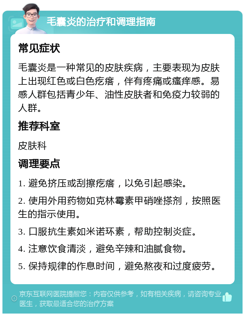 毛囊炎的治疗和调理指南 常见症状 毛囊炎是一种常见的皮肤疾病，主要表现为皮肤上出现红色或白色疙瘩，伴有疼痛或瘙痒感。易感人群包括青少年、油性皮肤者和免疫力较弱的人群。 推荐科室 皮肤科 调理要点 1. 避免挤压或刮擦疙瘩，以免引起感染。 2. 使用外用药物如克林霉素甲硝唑搽剂，按照医生的指示使用。 3. 口服抗生素如米诺环素，帮助控制炎症。 4. 注意饮食清淡，避免辛辣和油腻食物。 5. 保持规律的作息时间，避免熬夜和过度疲劳。