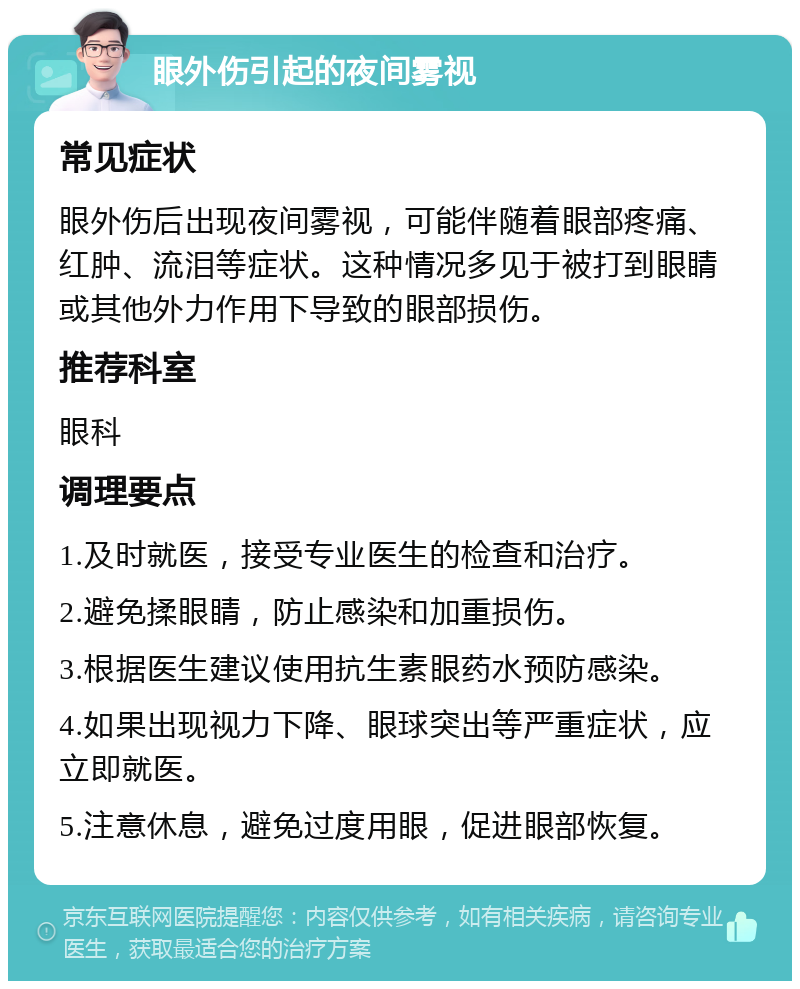 眼外伤引起的夜间雾视 常见症状 眼外伤后出现夜间雾视，可能伴随着眼部疼痛、红肿、流泪等症状。这种情况多见于被打到眼睛或其他外力作用下导致的眼部损伤。 推荐科室 眼科 调理要点 1.及时就医，接受专业医生的检查和治疗。 2.避免揉眼睛，防止感染和加重损伤。 3.根据医生建议使用抗生素眼药水预防感染。 4.如果出现视力下降、眼球突出等严重症状，应立即就医。 5.注意休息，避免过度用眼，促进眼部恢复。