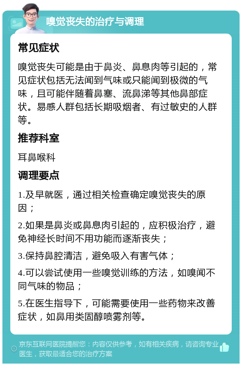 嗅觉丧失的治疗与调理 常见症状 嗅觉丧失可能是由于鼻炎、鼻息肉等引起的，常见症状包括无法闻到气味或只能闻到极微的气味，且可能伴随着鼻塞、流鼻涕等其他鼻部症状。易感人群包括长期吸烟者、有过敏史的人群等。 推荐科室 耳鼻喉科 调理要点 1.及早就医，通过相关检查确定嗅觉丧失的原因； 2.如果是鼻炎或鼻息肉引起的，应积极治疗，避免神经长时间不用功能而逐渐丧失； 3.保持鼻腔清洁，避免吸入有害气体； 4.可以尝试使用一些嗅觉训练的方法，如嗅闻不同气味的物品； 5.在医生指导下，可能需要使用一些药物来改善症状，如鼻用类固醇喷雾剂等。